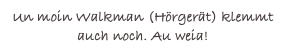 Un moin Walkman (Hörgerät) klemmt auch noch. Au weia!
