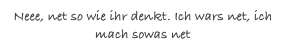Neee, net so wie ihr denkt. Ich wars net, ich mach sowas net