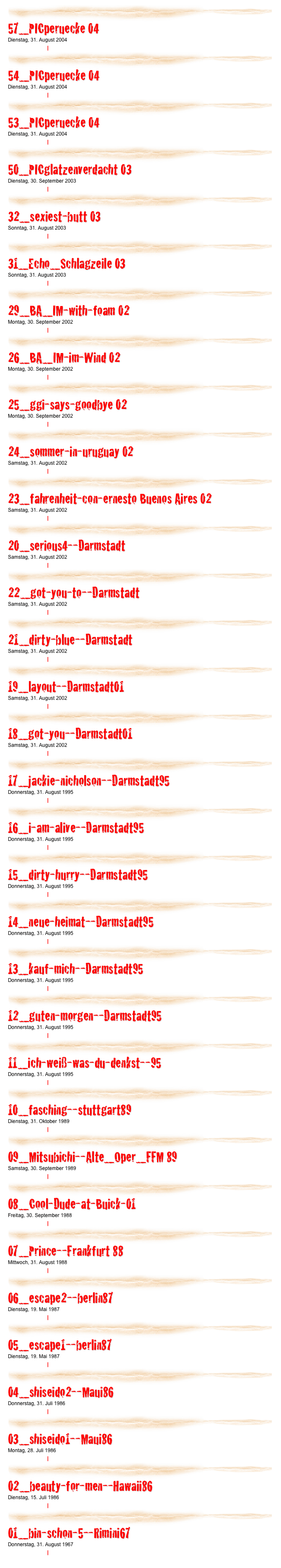 ￼

57_PICperuecke 04
Dienstag, 31. August 2004
Weiterlesen… | Kommentare
￼

54_PICperuecke 04
Dienstag, 31. August 2004
Weiterlesen… | Kommentare
￼

53_PICperuecke 04
Dienstag, 31. August 2004
Weiterlesen… | Kommentare
￼

50_PICglatzenverdacht 03
Dienstag, 30. September 2003
Weiterlesen… | Kommentare
￼

32_sexiest-butt 03
Sonntag, 31. August 2003
Weiterlesen… | Kommentare
￼

31_Echo_Schlagzeile 03
Sonntag, 31. August 2003
Weiterlesen… | Kommentare
￼

29_BA_IM-with-foam 02
Montag, 30. September 2002
Weiterlesen… | Kommentare
￼

26_BA_IM-im-Wind 02
Montag, 30. September 2002
Weiterlesen… | Kommentare
￼

25_ggi-says-goodbye 02
Montag, 30. September 2002
Weiterlesen… | Kommentare
￼

24_sommer-in-uruguay 02
Samstag, 31. August 2002
Weiterlesen… | Kommentare
￼

23_fahrenheit-con-ernesto Buenos Aires 02
Samstag, 31. August 2002
Weiterlesen… | Kommentare
￼

20_serious4--Darmstadt
Samstag, 31. August 2002
Weiterlesen… | Kommentare
￼

22_got-you-to--Darmstadt
Samstag, 31. August 2002
Weiterlesen… | Kommentare
￼

21_dirty-blue--Darmstadt
Samstag, 31. August 2002
Weiterlesen… | Kommentare
￼

19_layout--Darmstadt01
Samstag, 31. August 2002
Weiterlesen… | Kommentare
￼

18_got-you--Darmstadt01
Samstag, 31. August 2002
Weiterlesen… | Kommentare
￼

17_jackie-nicholson--Darmstadt95
Donnerstag, 31. August 1995
Weiterlesen… | Kommentare
￼

16_i-am-alive--Darmstadt95
Donnerstag, 31. August 1995
Weiterlesen… | Kommentare
￼

15_dirty-hurry--Darmstadt95
Donnerstag, 31. August 1995
Weiterlesen… | Kommentare
￼

14_neue-heimat--Darmstadt95
Donnerstag, 31. August 1995
Weiterlesen… | Kommentare
￼

13_kauf-mich--Darmstadt95
Donnerstag, 31. August 1995
Weiterlesen… | Kommentare
￼

12_guten-morgen--Darmstadt95
Donnerstag, 31. August 1995
Weiterlesen… | Kommentare
￼

11_ich-weiß-was-du-denkst--95
Donnerstag, 31. August 1995
Weiterlesen… | Kommentare
￼

10_fasching--stuttgart89
Dienstag, 31. Oktober 1989
Weiterlesen… | Kommentare
￼

09_Mitsubichi--Alte_Oper_FFM 89
Samstag, 30. September 1989
Weiterlesen… | Kommentare
￼

08_Cool-Dude-at-Buick-01
Freitag, 30. September 1988
Weiterlesen… | Kommentare
￼

07_Prince--Frankfurt 88
Mittwoch, 31. August 1988
Weiterlesen… | Kommentare
￼

06_escape2--berlin87
Dienstag, 19. Mai 1987
Weiterlesen… | Kommentare
￼

05_escape1--berlin87
Dienstag, 19. Mai 1987
Weiterlesen… | Kommentare
￼

04_shiseido2--Maui86
Donnerstag, 31. Juli 1986
Weiterlesen… | Kommentare
￼

03_shiseido1--Maui86
Montag, 28. Juli 1986
Weiterlesen… | Kommentare
￼

02_beauty-for-men--Hawaii86
Dienstag, 15. Juli 1986
Weiterlesen… | Kommentare
￼

01_bin-schon-5--Rimini67
Donnerstag, 31. August 1967
Weiterlesen… | Kommentare
