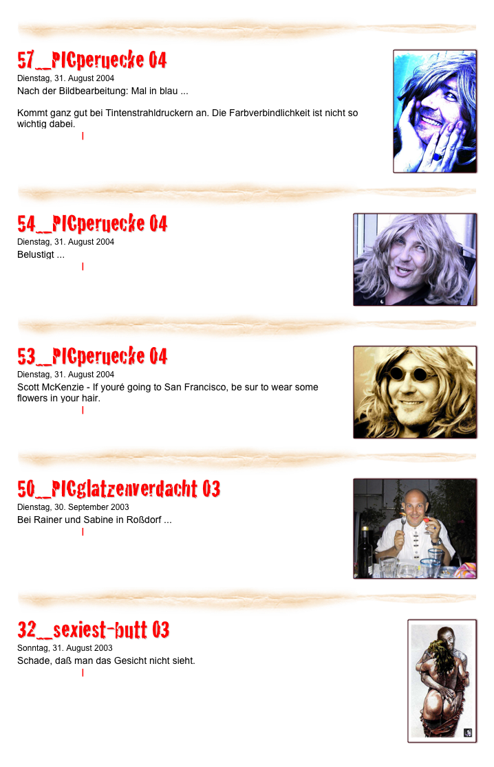 ￼
￼
57_PICperuecke 04
Dienstag, 31. August 2004
Nach der Bildbearbeitung: Mal in blau ...

Kommt ganz gut bei Tintenstrahldruckern an. Die Farbverbindlichkeit ist nicht so wichtig dabei.
Weiterlesen… | Kommentare
￼
￼
￼
54_PICperuecke 04
Dienstag, 31. August 2004
Belustigt ...
Weiterlesen… | Kommentare
￼
￼
￼
53_PICperuecke 04
Dienstag, 31. August 2004
Scott McKenzie - If youré going to San Francisco, be sur to wear some flowers in your hair.
Weiterlesen… | Kommentare
￼
￼
￼
50_PICglatzenverdacht 03
Dienstag, 30. September 2003
Bei Rainer und Sabine in Roßdorf ...
Weiterlesen… | Kommentare
￼
￼
￼
32_sexiest-butt 03
Sonntag, 31. August 2003
Schade, daß man das Gesicht nicht sieht.
Weiterlesen… | Kommentare
￼
